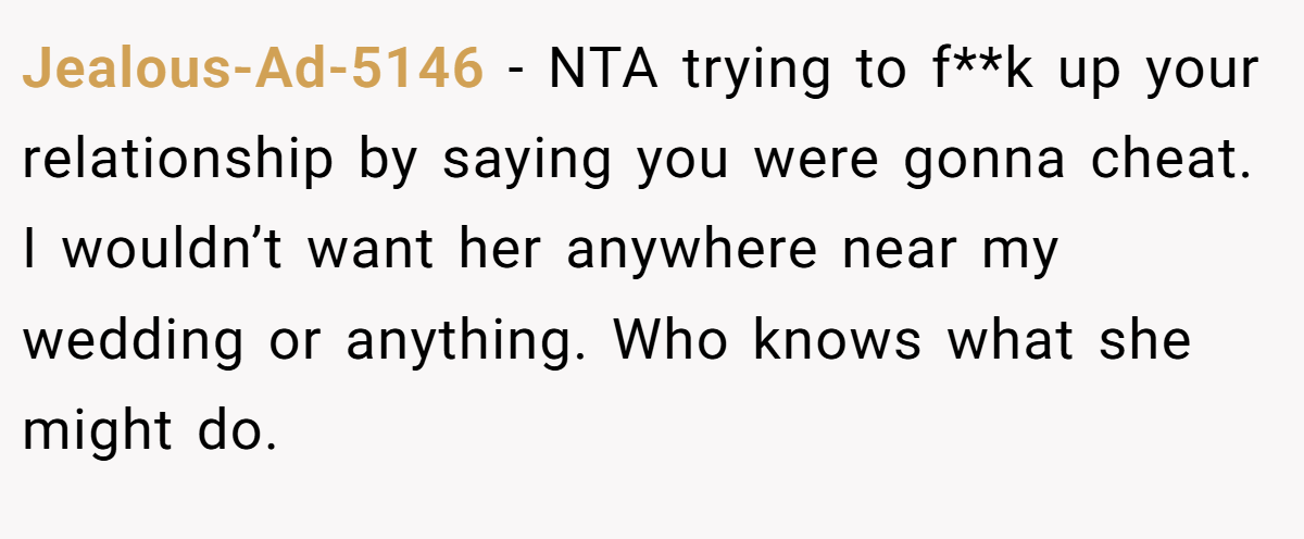 Jealous-Ad-5146 − NTA trying to f**k up your relationship by saying you were gonna cheat. I wouldn’t want her anywhere near my wedding or anything. Who knows what she might do.
