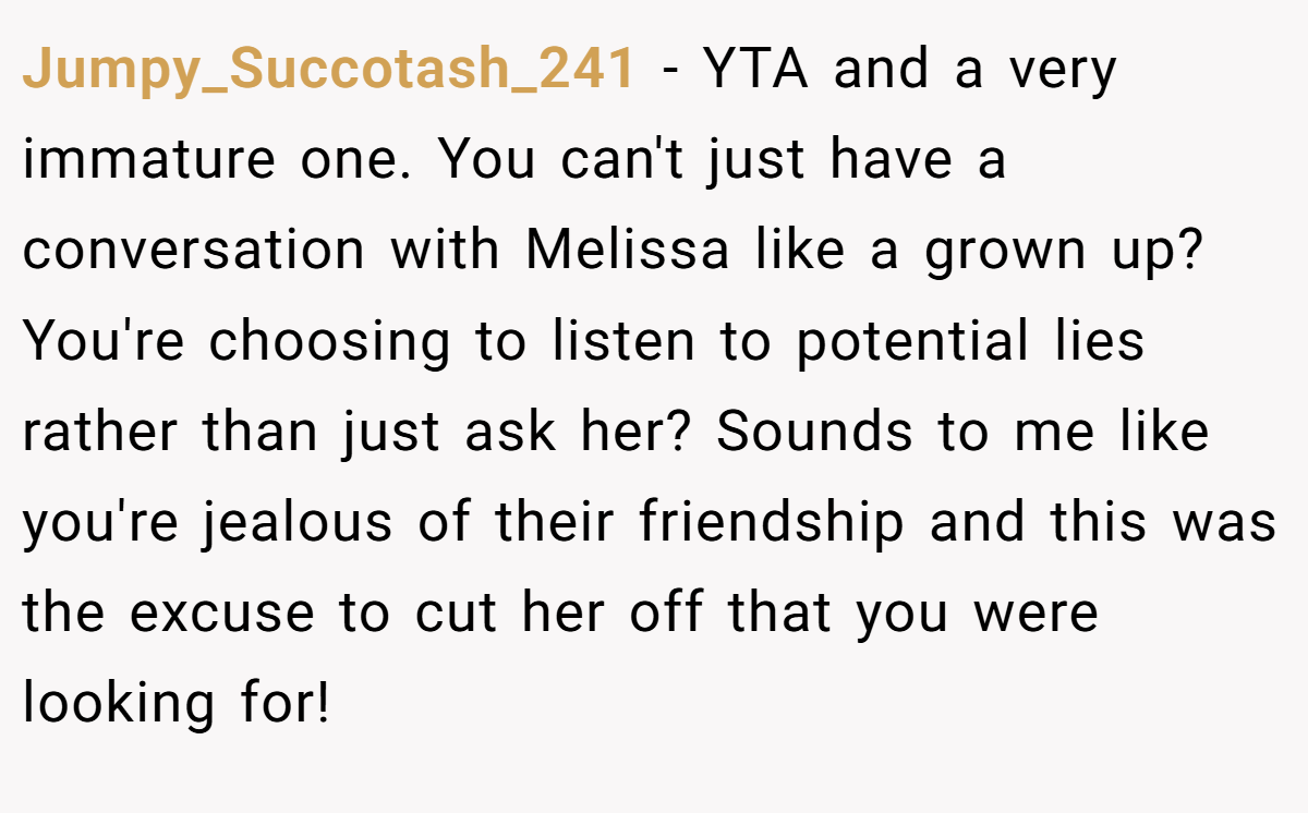 Jumpy_Succotash_241 − YTA and a very immature one. You can't just have a conversation with Melissa like a grown up? You're choosing to listen to potential lies rather than just ask her? Sounds to me like you're jealous of their friendship and this was the excuse to cut her off that you were looking for! 