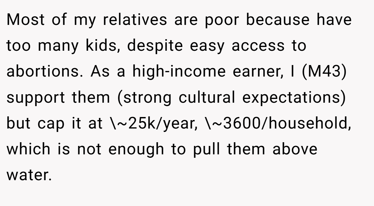 Most of my relatives are poor because have too many kids, despite easy access to abortions. As a high-income earner, I (M43) support them (strong cultural expectations) but cap it at \~25k/year, \~3600/household, which is not enough to pull them above water.