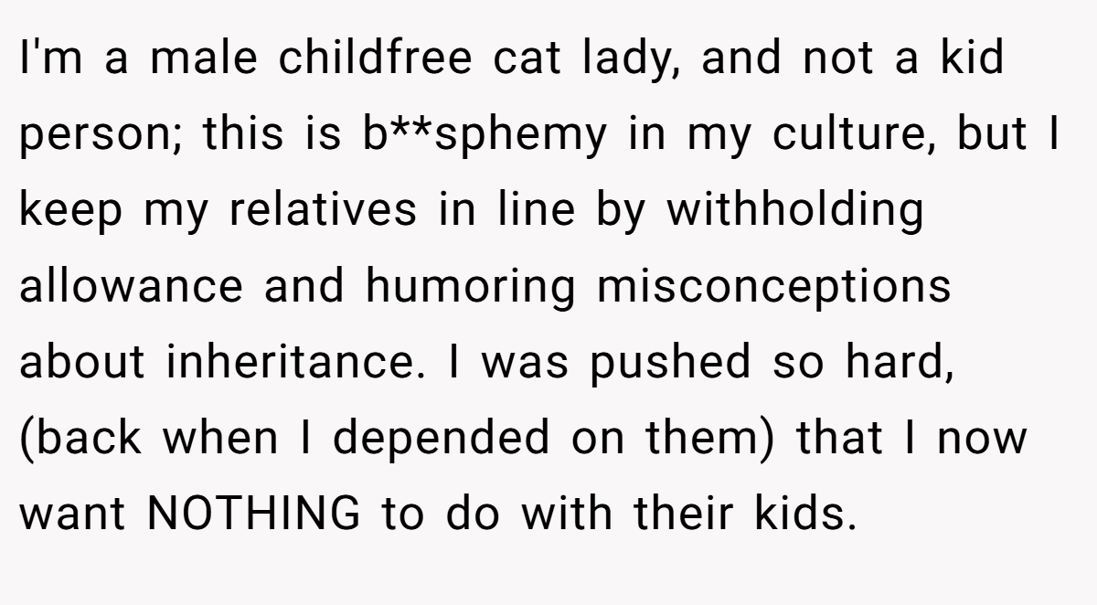 I'm a male childfree cat lady, and not a kid person; this is b**sphemy in my culture, but I keep my relatives in line by withholding allowance and humoring misconceptions about inheritance. I was pushed so hard, (back when I depended on them) that I now want NOTHING to do with their kids.