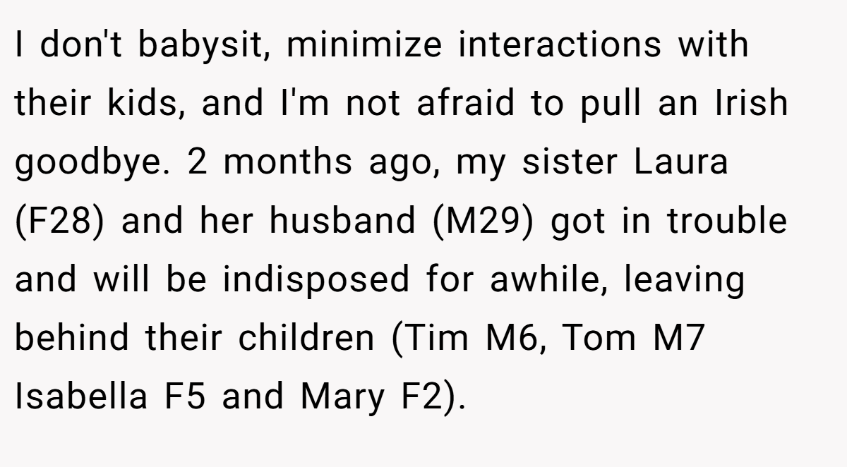 I don't babysit, minimize interactions with their kids, and I'm not afraid to pull an Irish goodbye. 2 months ago, my sister Laura (F28) and her husband (M29) got in trouble and will be indisposed for awhile, leaving behind their children (Tim M6, Tom M7 Isabella F5 and Mary F2).