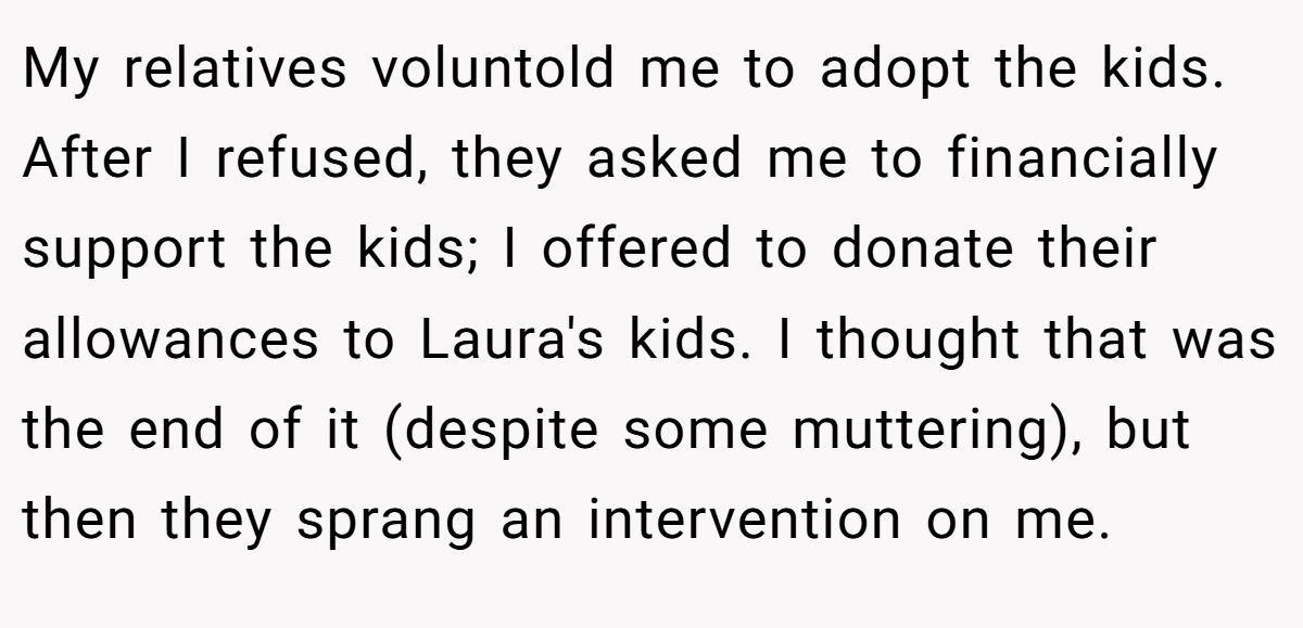 My relatives voluntold me to adopt the kids. After I refused, they asked me to financially support the kids; I offered to donate their allowances to Laura's kids. I thought that was the end of it (despite some muttering), but then they sprang an intervention on me.
