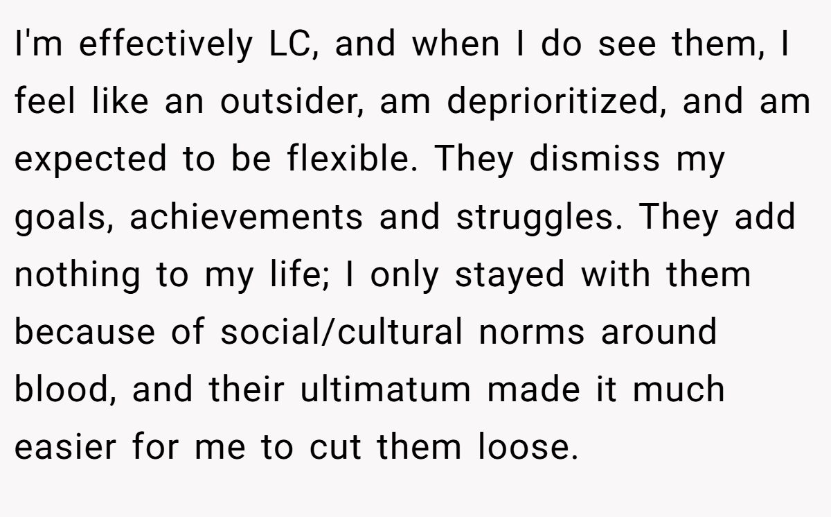 I'm effectively LC, and when I do see them, I feel like an outsider, am deprioritized, and am expected to be flexible. They dismiss my goals, achievements and struggles. They add nothing to my life; I only stayed with them because of social/cultural norms around blood, and their ultimatum made it much easier for me to cut them loose.