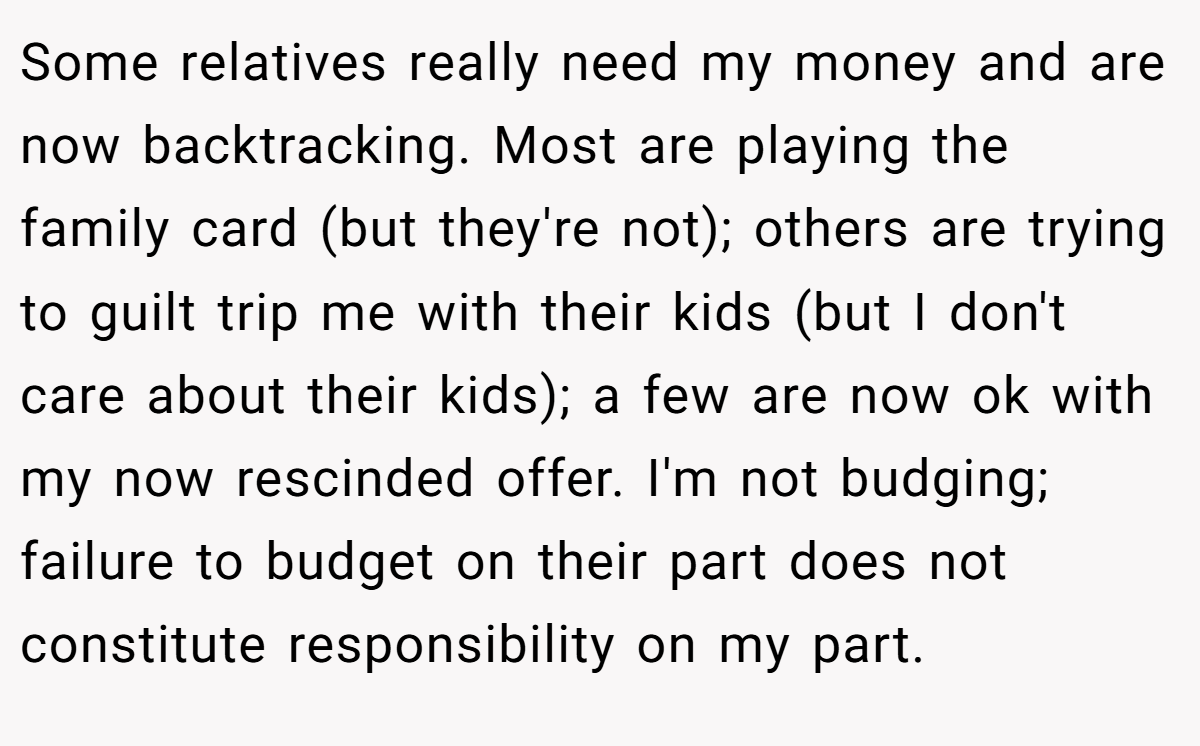 Some relatives really need my money and are now backtracking. Most are playing the family card (but they're not); others are trying to guilt trip me with their kids (but I don't care about their kids); a few are now ok with my now rescinded offer. I'm not budging; failure to budget on their part does not constitute responsibility on my part.