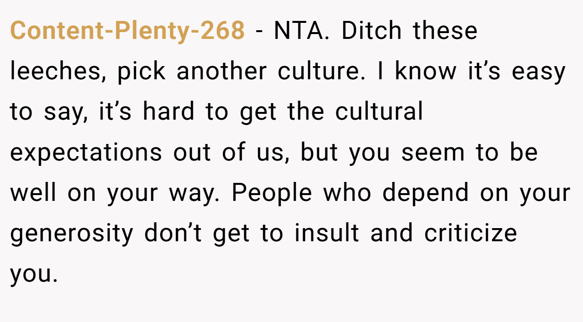 Content-Plenty-268 − NTA. Ditch these leeches, pick another culture. I know it’s easy to say, it’s hard to get the cultural expectations out of us, but you seem to be well on your way. People who depend on your generosity don’t get to insult and criticize you.