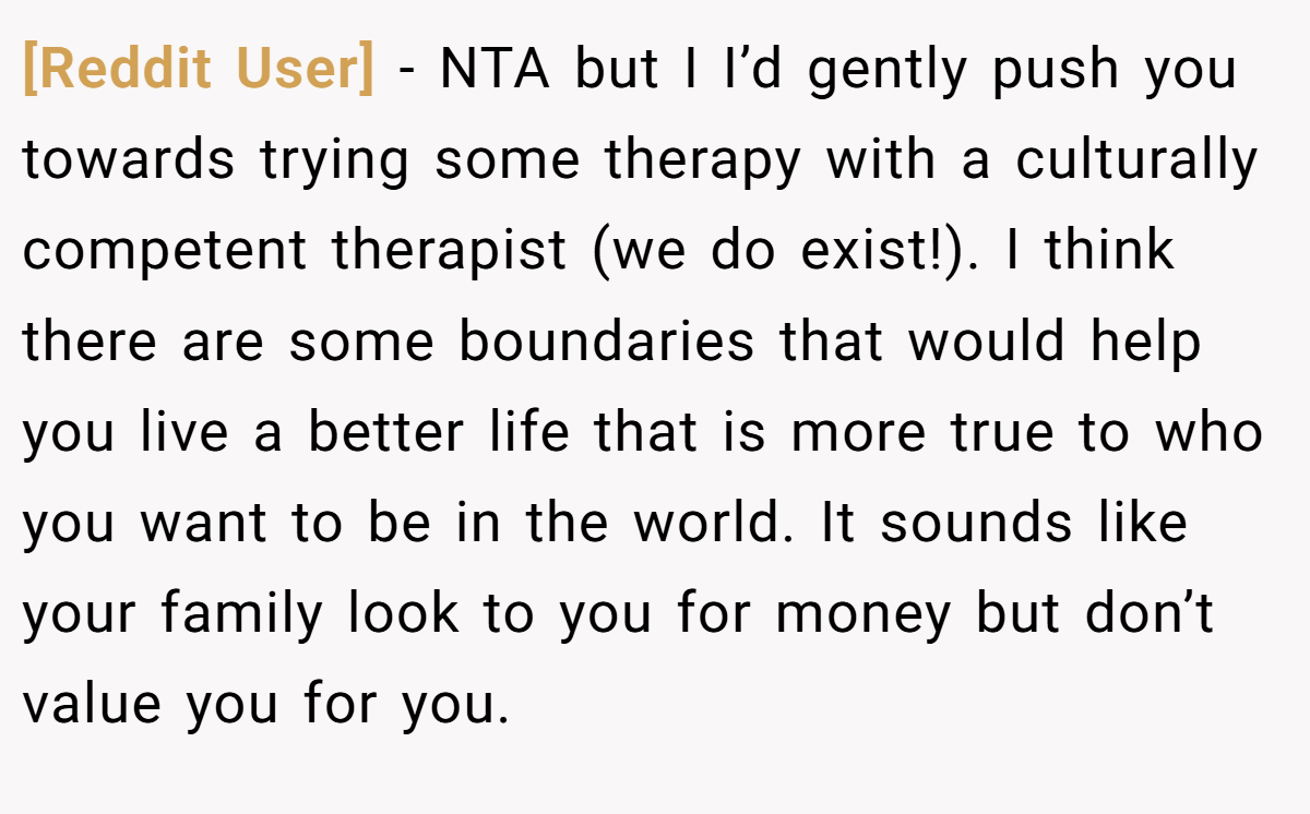 [Reddit User] − NTA but I I’d gently push you towards trying some therapy with a culturally competent therapist (we do exist!). I think there are some boundaries that would help you live a better life that is more true to who you want to be in the world. It sounds like your family look to you for money but don’t value you for you.
