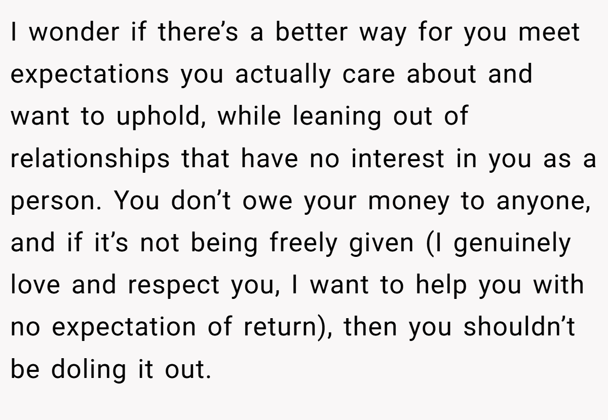 I wonder if there’s a better way for you meet expectations you actually care about and want to uphold, while leaning out of relationships that have no interest in you as a person. You don’t owe your money to anyone, and if it’s not being freely given (I genuinely love and respect you, I want to help you with no expectation of return), then you shouldn’t be doling it out.