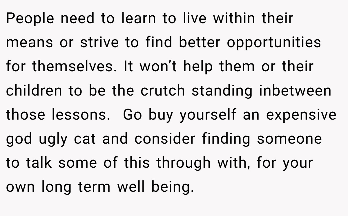 People need to learn to live within their means or strive to find better opportunities for themselves. It won’t help them or their children to be the crutch standing inbetween those lessons.  Go buy yourself an expensive god ugly cat and consider finding someone to talk some of this through with, for your own long term well being. 