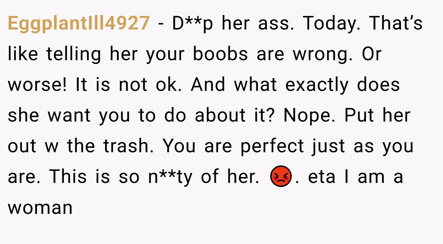 EggplantIll4927 − D**p her ass. Today. That’s like telling her your boobs are wrong. Or worse! It is not ok. And what exactly does she want you to do about it? Nope. Put her out w the trash. You are perfect just as you are. This is so n**ty of her. 😡. eta I am a woman