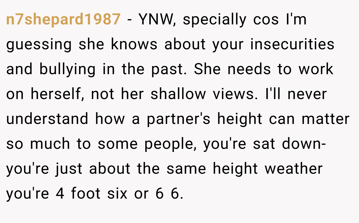 n7shepard1987 − YNW, specially cos I'm guessing she knows about your insecurities and bullying in the past. She needs to work on herself, not her shallow views. I'll never understand how a partner's height can matter so much to some people, you're sat down- you're just about the same height weather you're 4 foot six or 6 6.