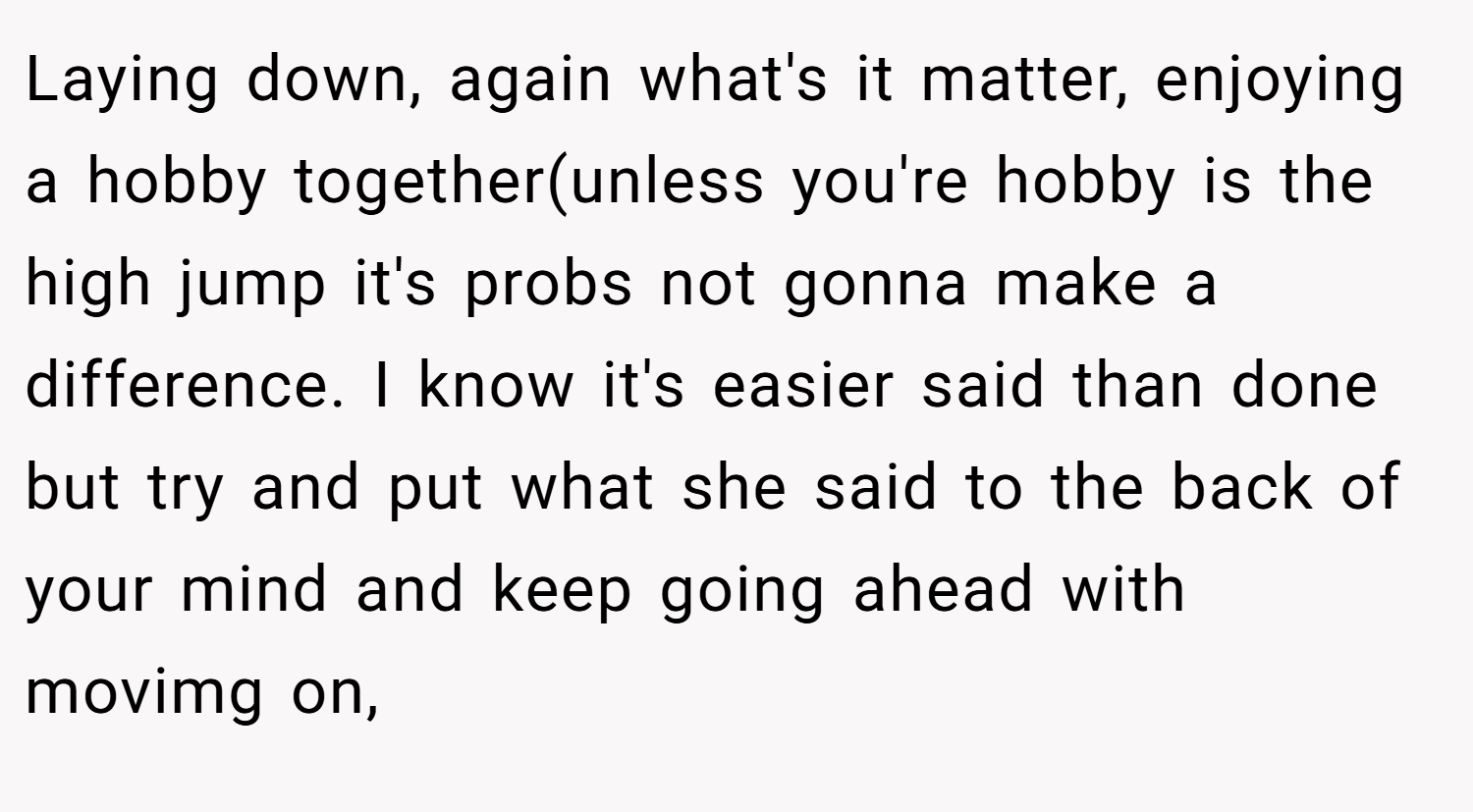 Laying down, again what's it matter, enjoying a hobby together(unless you're hobby is the high jump it's probs not gonna make a difference. I know it's easier said than done but try and put what she said to the back of your mind and keep going ahead with movimg on,