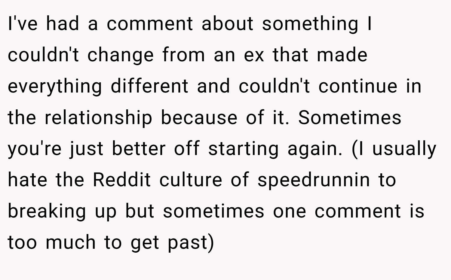 I've had a comment about something I couldn't change from an ex that made everything different and couldn't continue in the relationship because of it. Sometimes you're just better off starting again. (I usually hate the Reddit culture of speedrunnin to breaking up but sometimes one comment is too much to get past)