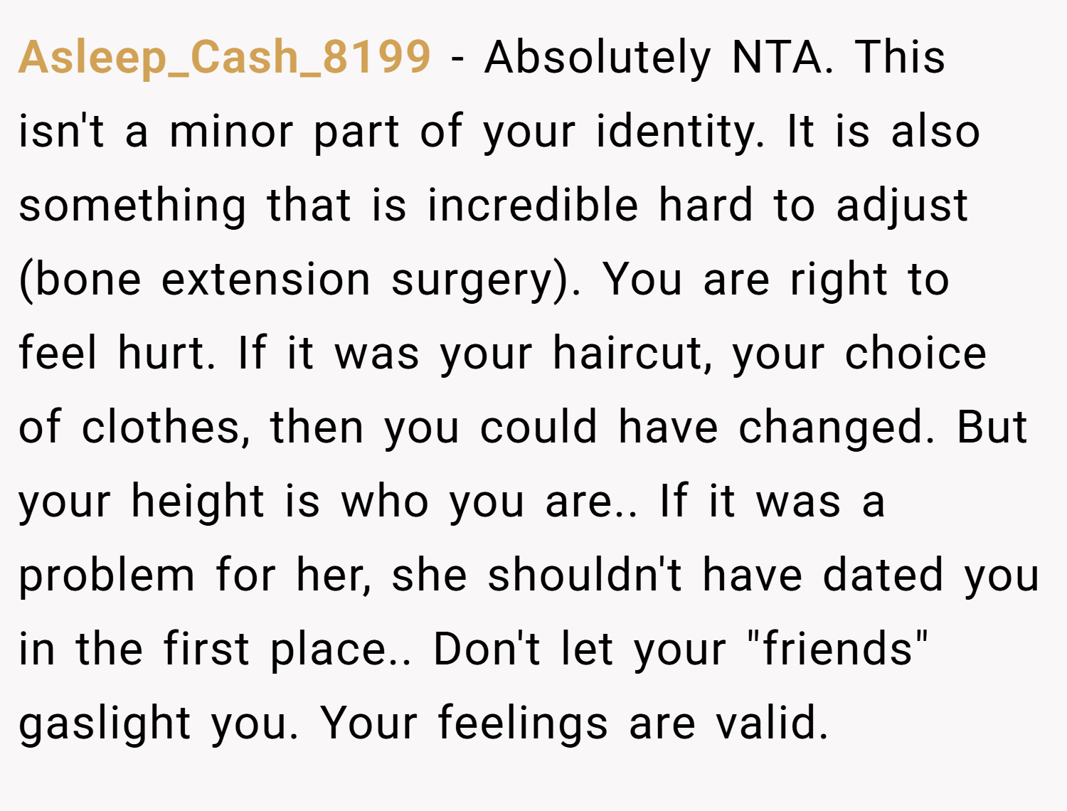 Asleep_Cash_8199 − Absolutely NTA. This isn't a minor part of your identity. It is also something that is incredible hard to adjust (bone extension surgery). You are right to feel hurt. If it was your haircut, your choice of clothes, then you could have changed. But your height is who you are.. If it was a problem for her, she shouldn't have dated you in the first place.. Don't let your 