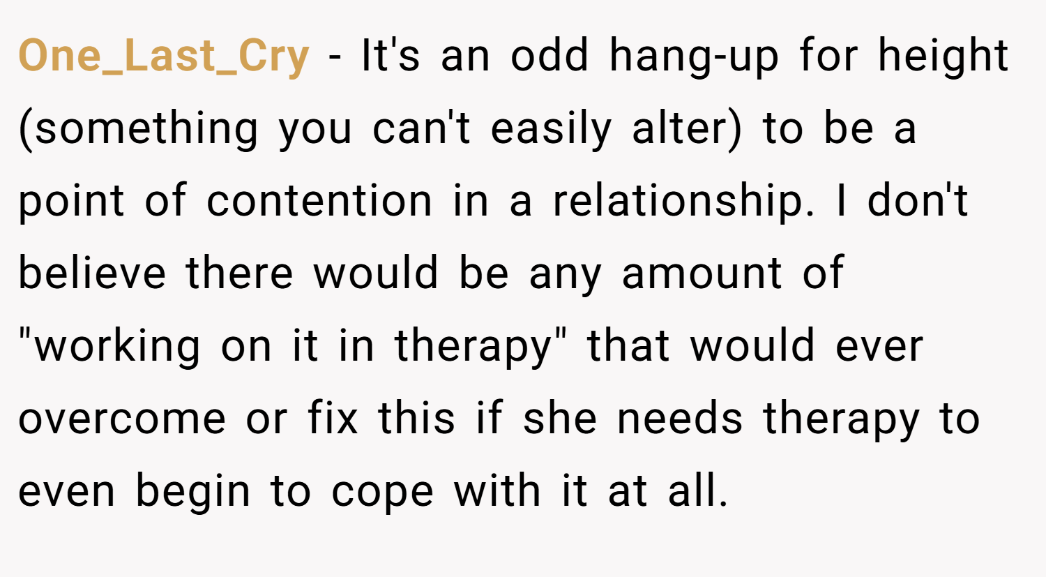 One_Last_Cry − It's an odd hang-up for height (something you can't easily alter) to be a point of contention in a relationship. I don't believe there would be any amount of 