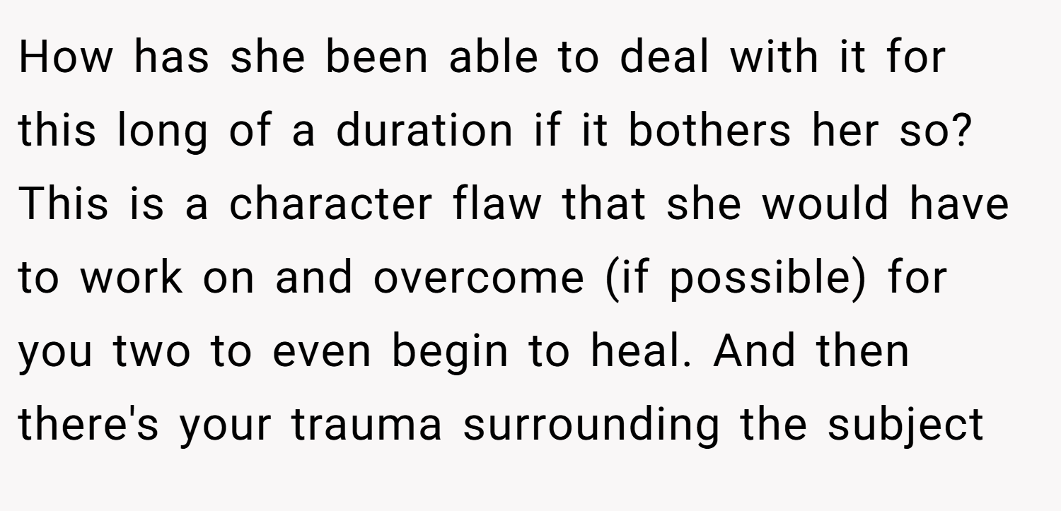 How has she been able to deal with it for this long of a duration if it bothers her so? This is a character flaw that she would have to work on and overcome (if possible) for you two to even begin to heal. And then there's your trauma surrounding the subject
