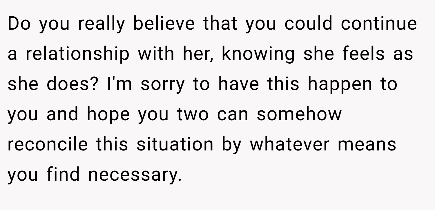 Do you really believe that you could continue a relationship with her, knowing she feels as she does? I'm sorry to have this happen to you and hope you two can somehow reconcile this situation by whatever means you find necessary.