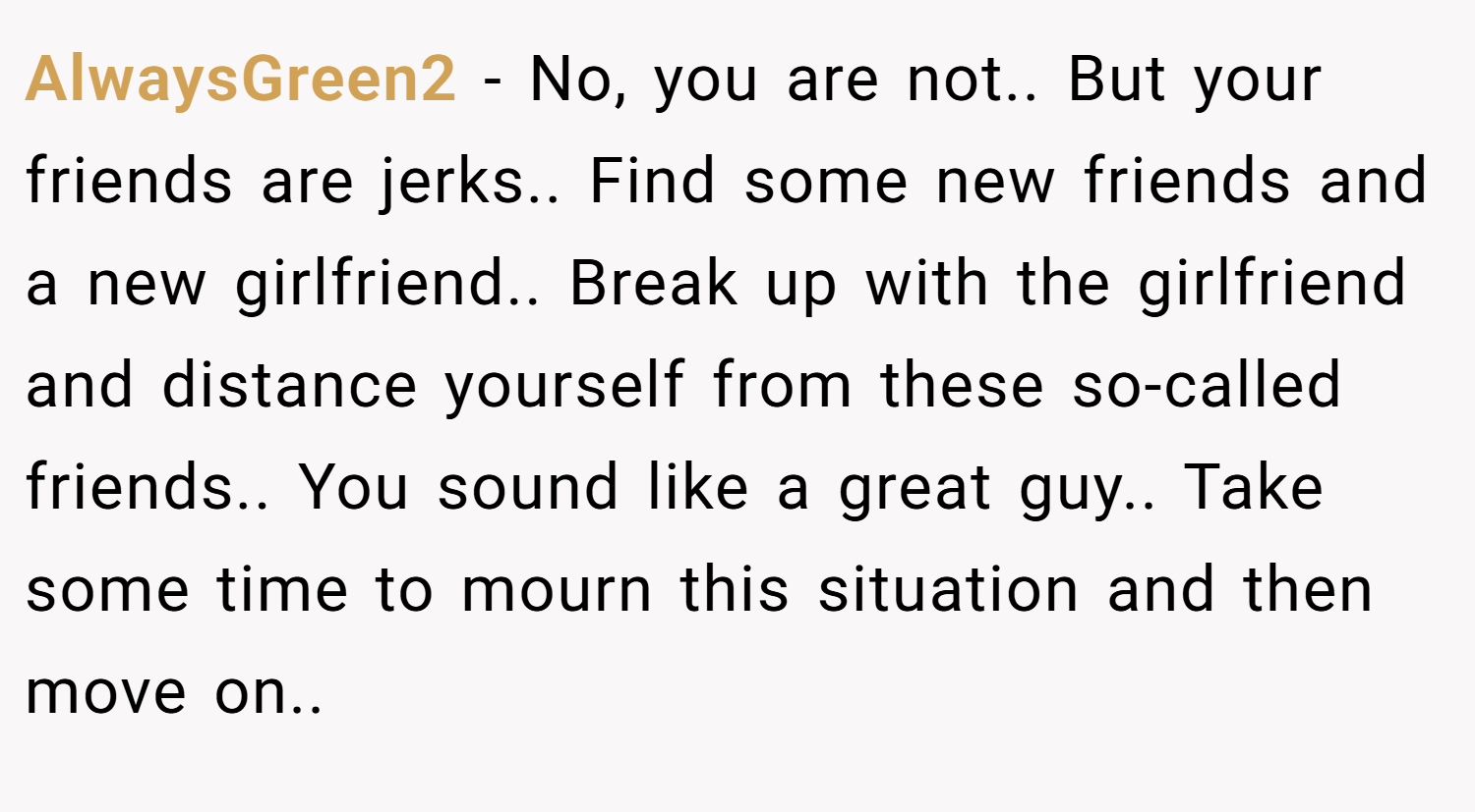 AlwaysGreen2 − No, you are not.. But your friends are jerks.. Find some new friends and a new girlfriend.. Break up with the girlfriend and distance yourself from these so-called friends.. You sound like a great guy.. Take some time to mourn this situation and then move on..