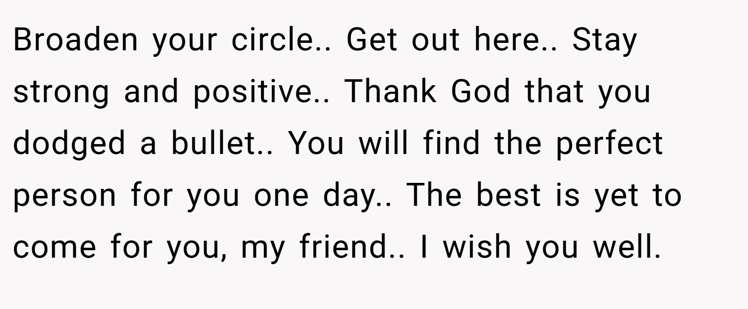 Broaden your circle.. Get out here.. Stay strong and positive.. Thank God that you dodged a bullet.. You will find the perfect person for you one day.. The best is yet to come for you, my friend.. I wish you well.