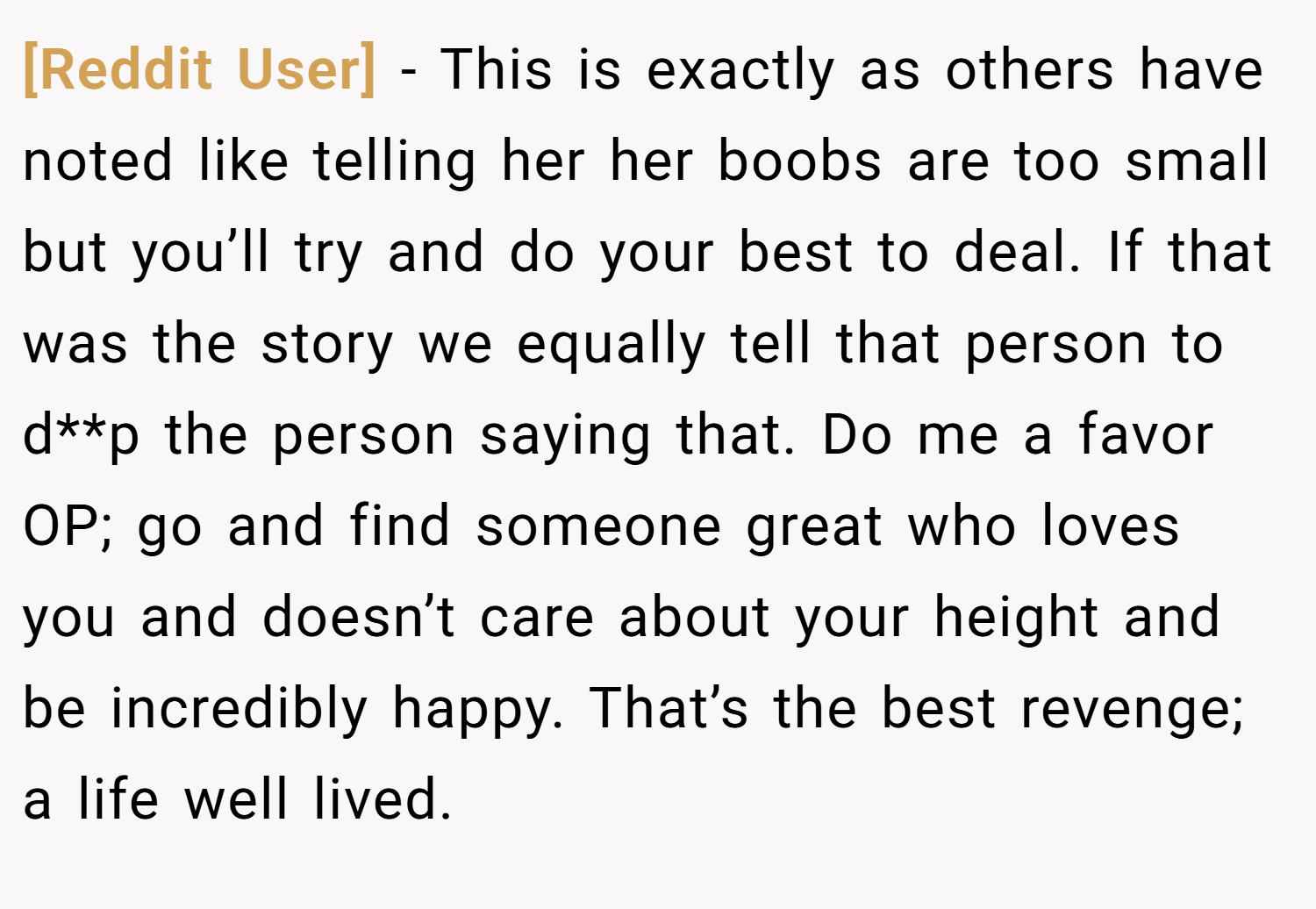 [Reddit User] − This is exactly as others have noted like telling her her boobs are too small but you’ll try and do your best to deal. If that was the story we equally tell that person to d**p the person saying that. Do me a favor OP; go and find someone great who loves you and doesn’t care about your height and be incredibly happy. That’s the best revenge; a life well lived.