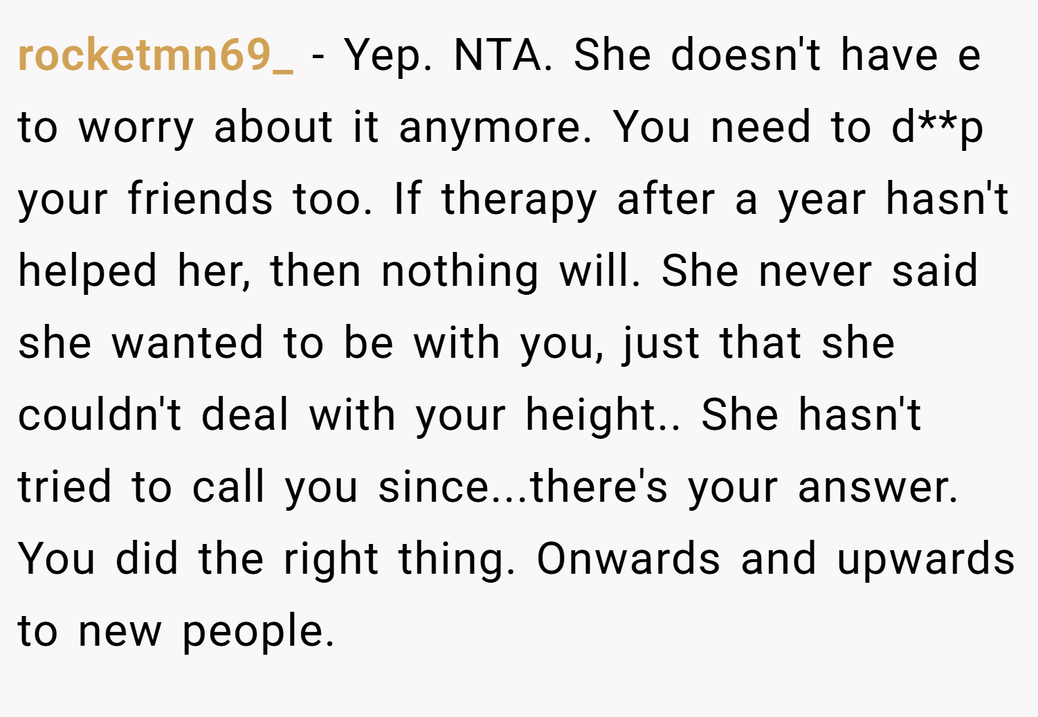 rocketmn69_ − Yep. NTA. She doesn't have e to worry about it anymore. You need to d**p your friends too. If therapy after a year hasn't helped her, then nothing will. She never said she wanted to be with you, just that she couldn't deal with your height.. She hasn't tried to call you since...there's your answer. You did the right thing. Onwards and upwards to new people.