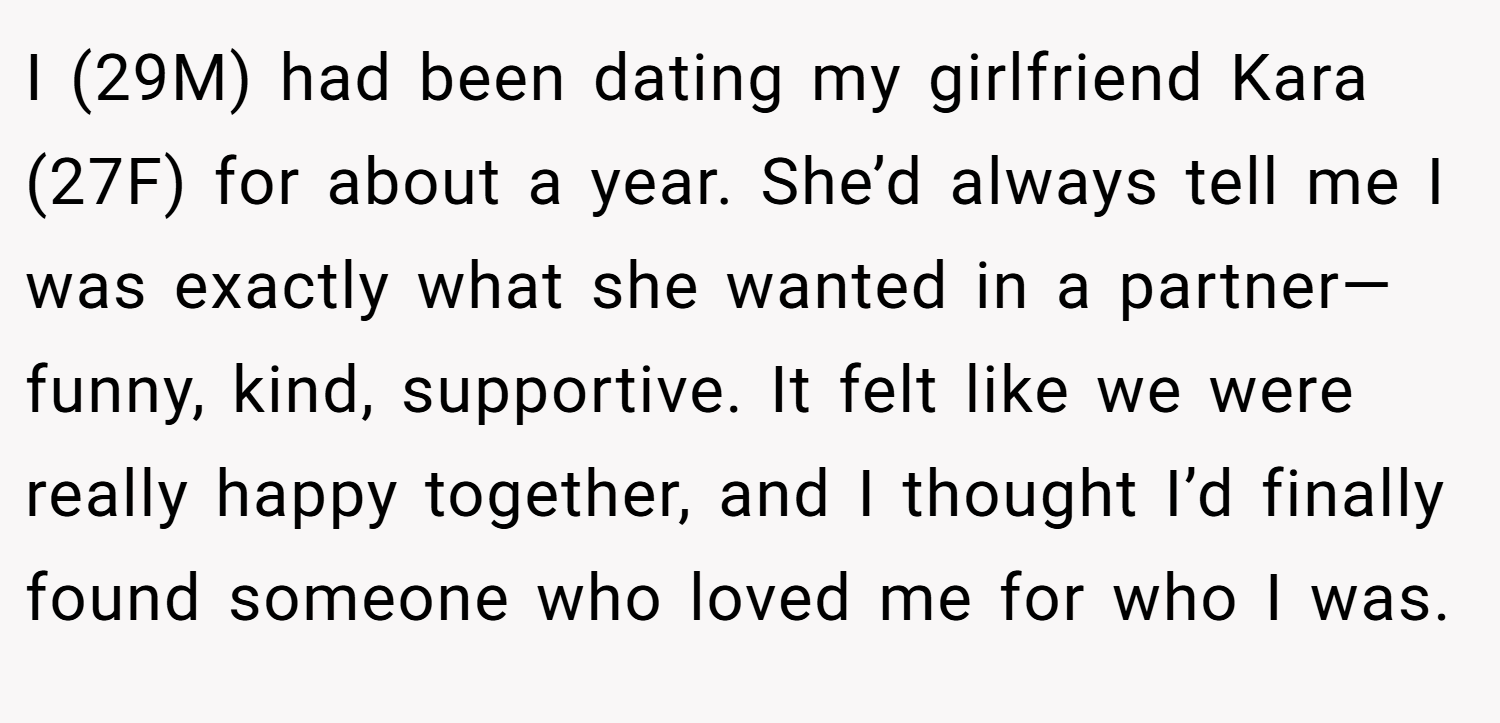 I (29M) had been dating my girlfriend Kara (27F) for about a year. She’d always tell me I was exactly what she wanted in a partner—funny, kind, supportive. It felt like we were really happy together, and I thought I’d finally found someone who loved me for who I was.