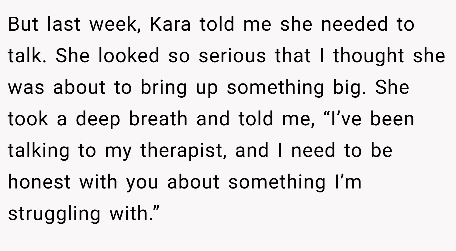 But last week, Kara told me she needed to talk. She looked so serious that I thought she was about to bring up something big. She took a deep breath and told me, “I’ve been talking to my therapist, and I need to be honest with you about something I’m struggling with.”
