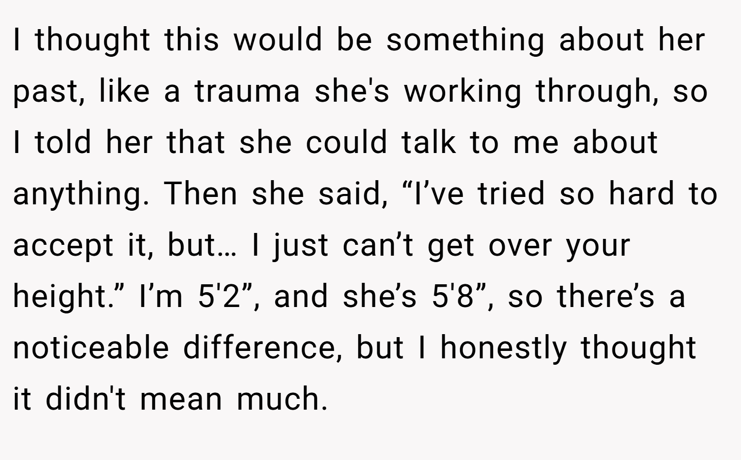 I thought this would be something about her past, like a trauma she's working through, so I told her that she could talk to me about anything. Then she said, “I’ve tried so hard to accept it, but… I just can’t get over your height.” I’m 5'2”, and she’s 5'8”, so there’s a noticeable difference, but I honestly thought it didn't mean much.