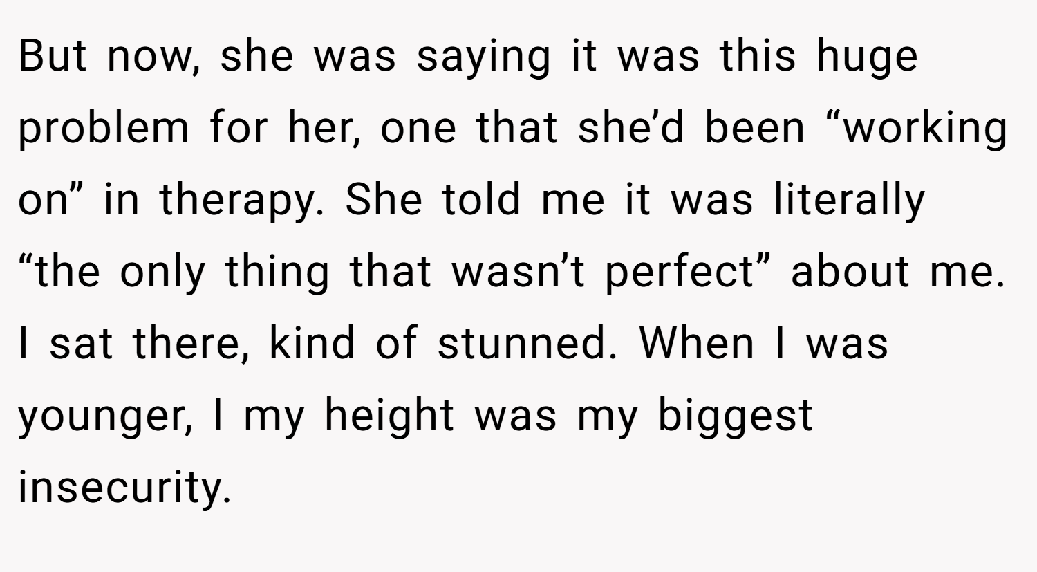 But now, she was saying it was this huge problem for her, one that she’d been “working on” in therapy. She told me it was literally “the only thing that wasn’t perfect” about me. I sat there, kind of stunned. When I was younger, I my height was my biggest insecurity.