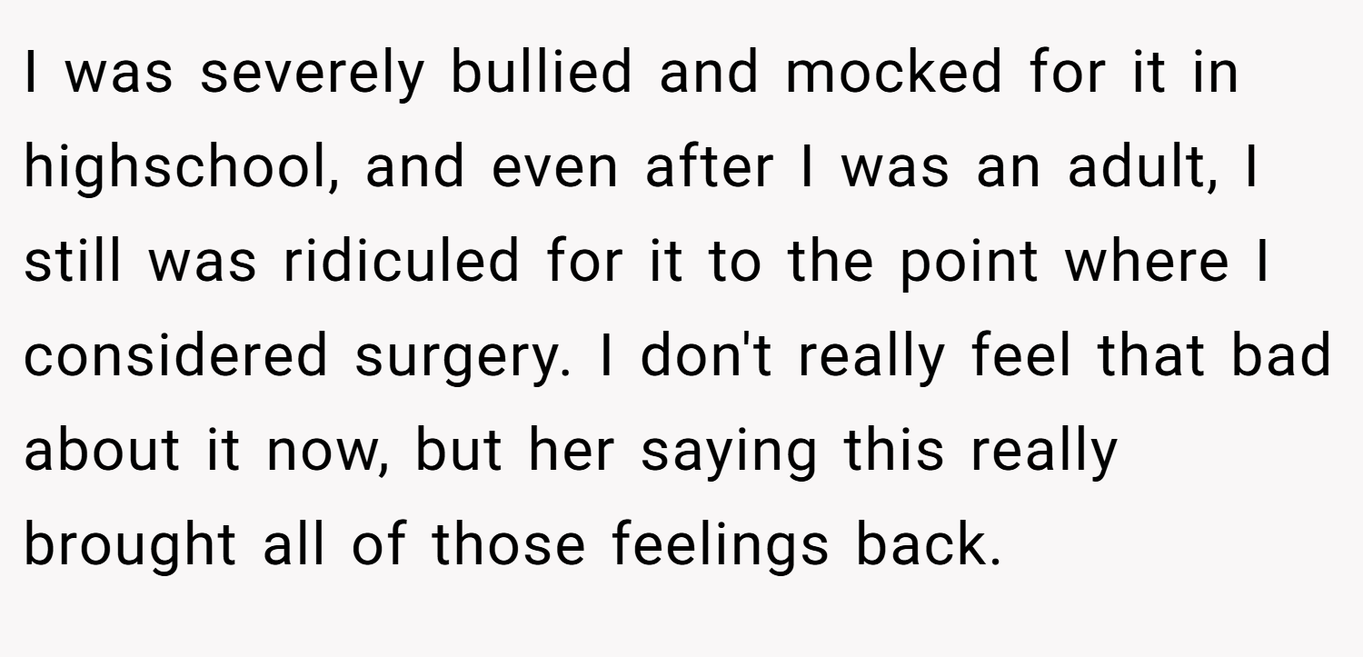 I was severely bullied and mocked for it in highschool, and even after I was an adult, I still was ridiculed for it to the point where I considered surgery. I don't really feel that bad about it now, but her saying this really brought all of those feelings back.