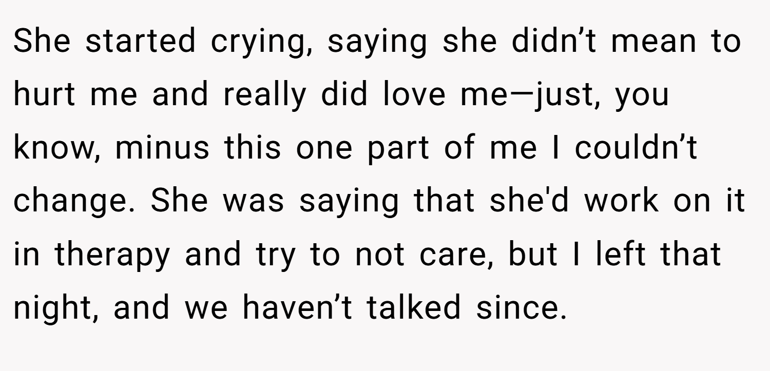She started crying, saying she didn’t mean to hurt me and really did love me—just, you know, minus this one part of me I couldn’t change. She was saying that she'd work on it in therapy and try to not care, but I left that night, and we haven’t talked since.