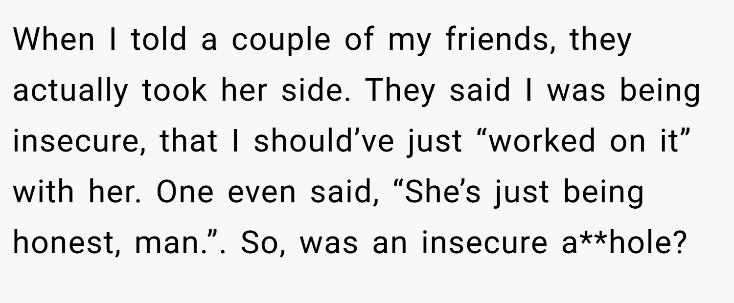 When I told a couple of my friends, they actually took her side. They said I was being insecure, that I should’ve just “worked on it” with her. One even said, “She’s just being honest, man.”. So, was an insecure a**hole?