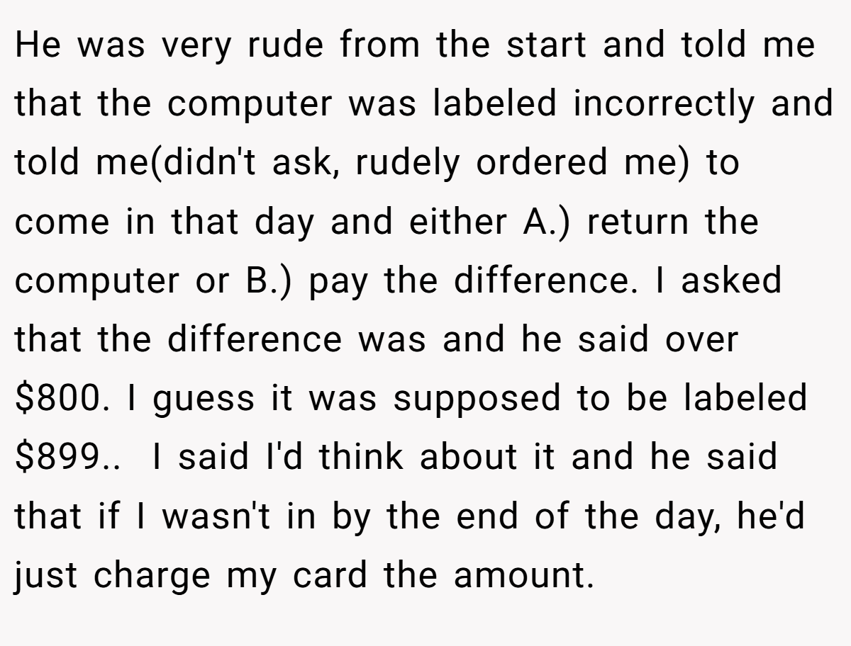 He was very rude from the start and told me that the computer was labeled incorrectly and told me(didn't ask, rudely ordered me) to come in that day and either A.) return the computer or B.) pay the difference. I asked that the difference was and he said over $800. I guess it was supposed to be labeled $899.. ​ I said I'd think about it and he said that if I wasn't in by the end of the day, he'd just charge my card the amount.