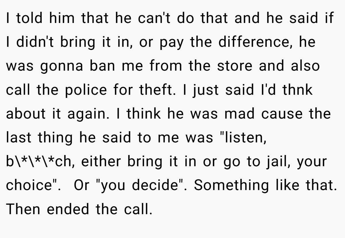 I told him that he can't do that and he said if I didn't bring it in, or pay the difference, he was gonna ban me from the store and also call the police for theft. I just said I'd thnk about it again. I think he was mad cause the last thing he said to me was 