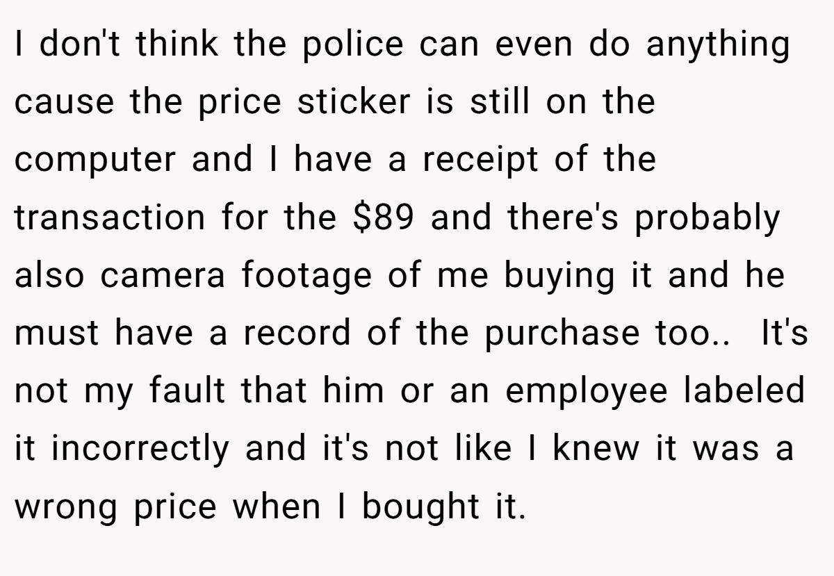 I don't think the police can even do anything cause the price sticker is still on the computer and I have a receipt of the transaction for the $89 and there's probably also camera footage of me buying it and he must have a record of the purchase too.. ​ It's not my fault that him or an employee labeled it incorrectly and it's not like I knew it was a wrong price when I bought it.