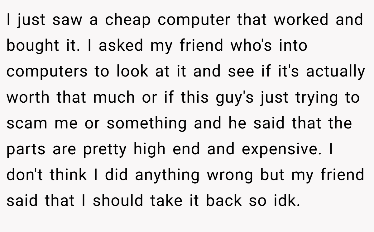 I just saw a cheap computer that worked and bought it. I asked my friend who's into computers to look at it and see if it's actually worth that much or if this guy's just trying to scam me or something and he said that the parts are pretty high end and expensive. I don't think I did anything wrong but my friend said that I should take it back so idk.