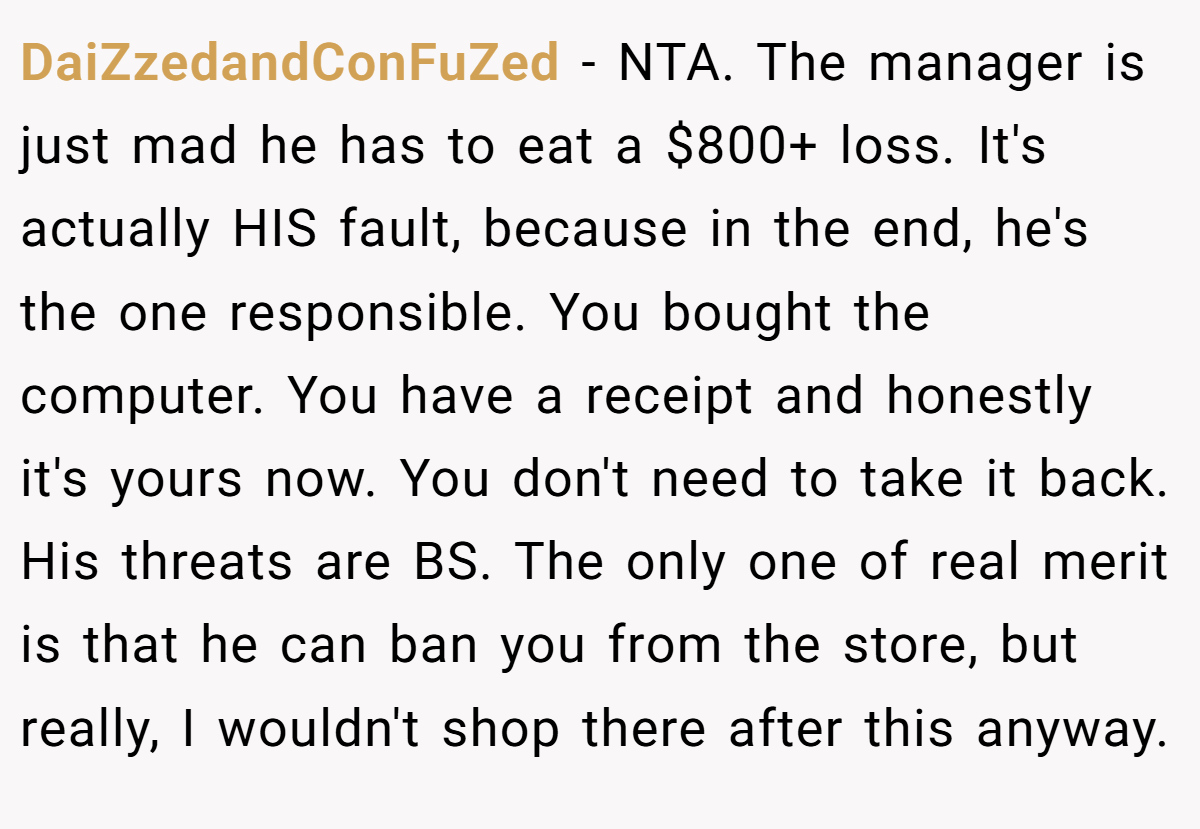 DaiZzedandConFuZed − NTA. The manager is just mad he has to eat a $800+ loss. It's actually HIS fault, because in the end, he's the one responsible. You bought the computer. You have a receipt and honestly it's yours now. You don't need to take it back. His threats are BS. The only one of real merit is that he can ban you from the store, but really, I wouldn't shop there after this anyway.
