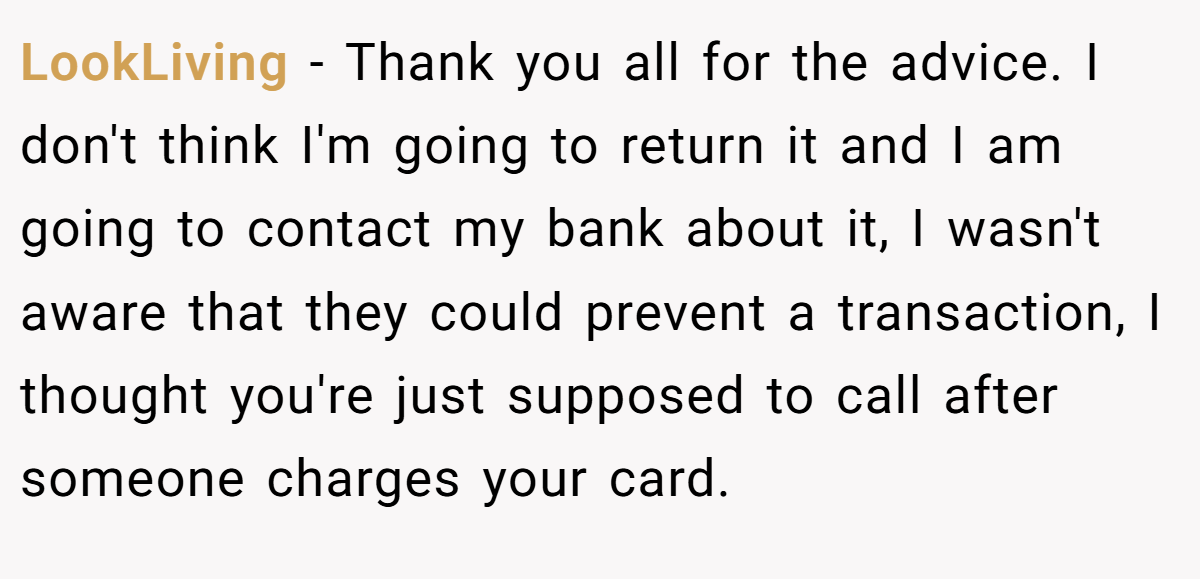LookLiving − Thank you all for the advice. I don't think I'm going to return it and I am going to contact my bank about it, I wasn't aware that they could prevent a transaction, I thought you're just supposed to call after someone charges your card.