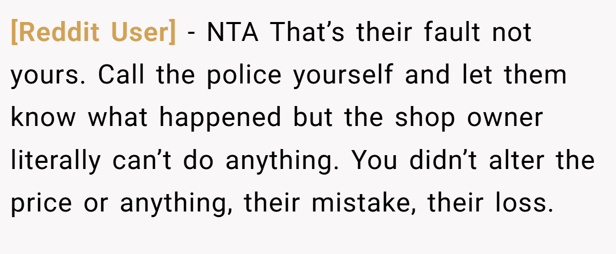 [Reddit User] − NTA That’s their fault not yours. Call the police yourself and let them know what happened but the shop owner literally can’t do anything. You didn’t alter the price or anything, their mistake, their loss.