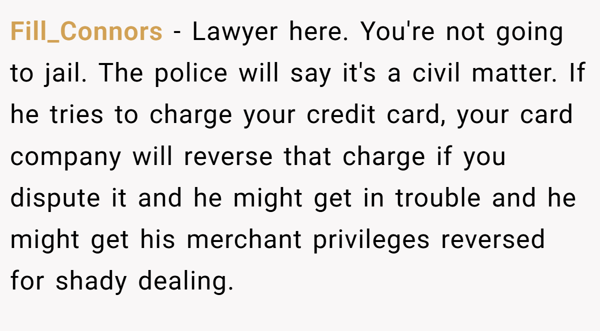 Fill_Connors − Lawyer here. You're not going to jail. The police will say it's a civil matter. If he tries to charge your credit card, your card company will reverse that charge if you dispute it and he might get in trouble and he might get his merchant privileges reversed for shady dealing.