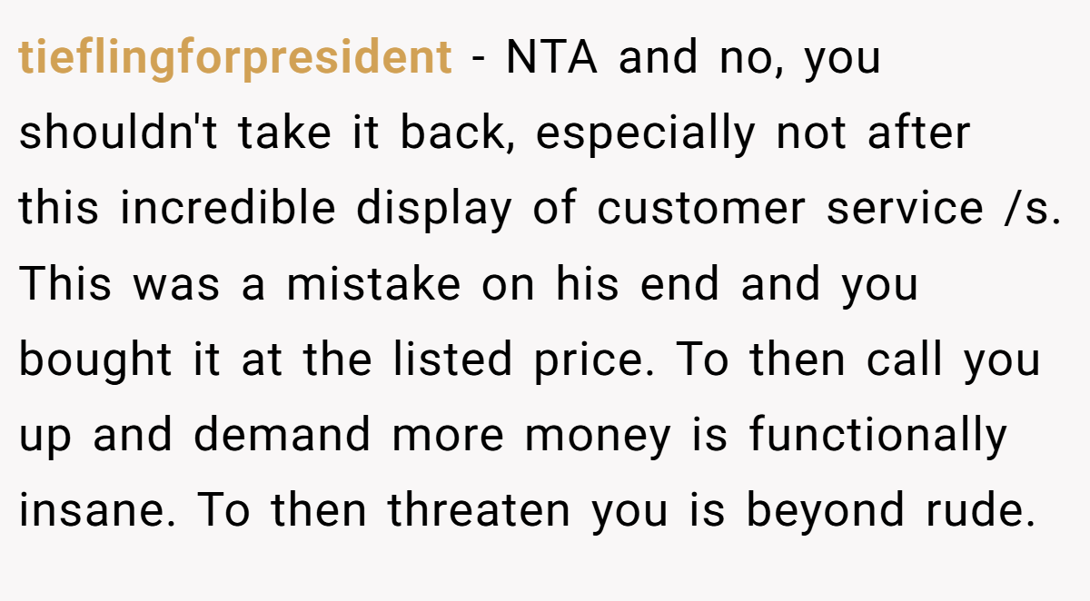 tieflingforpresident − NTA and no, you shouldn't take it back, especially not after this incredible display of customer service /s. This was a mistake on his end and you bought it at the listed price. To then call you up and demand more money is functionally insane. To then threaten you is beyond rude.