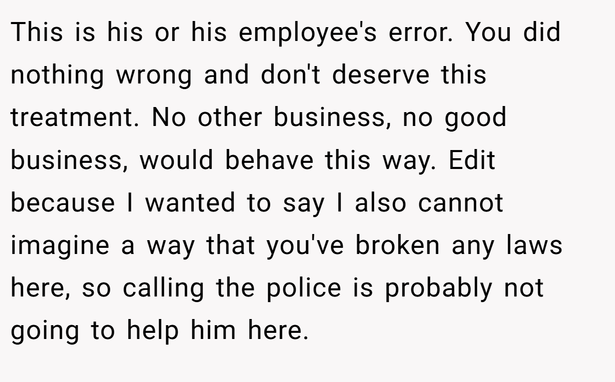 This is his or his employee's error. You did nothing wrong and don't deserve this treatment. No other business, no good business, would behave this way. Edit because I wanted to say I also cannot imagine a way that you've broken any laws here, so calling the police is probably not going to help him here.