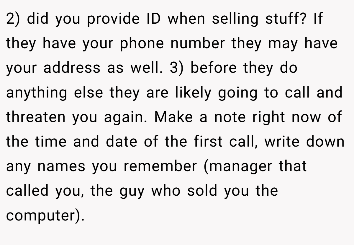2) did you provide ID when selling stuff? If they have your phone number they may have your address as well. 3) before they do anything else they are likely going to call and threaten you again. Make a note right now of the time and date of the first call, write down any names you remember (manager that called you, the guy who sold you the computer).