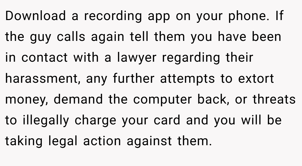 Download a recording app on your phone. If the guy calls again tell them you have been in contact with a lawyer regarding their harassment, any further attempts to extort money, demand the computer back, or threats to illegally charge your card and you will be taking legal action against them.