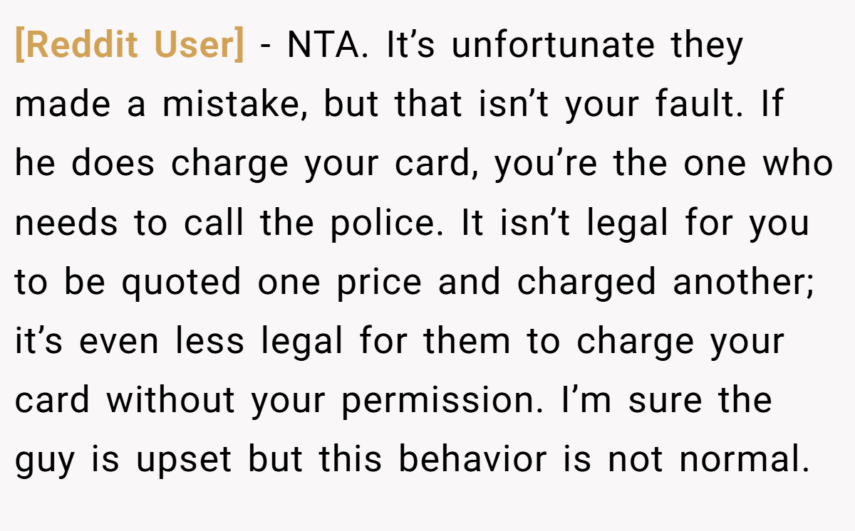 [Reddit User] − NTA. It’s unfortunate they made a mistake, but that isn’t your fault. If he does charge your card, you’re the one who needs to call the police. It isn’t legal for you to be quoted one price and charged another; it’s even less legal for them to charge your card without your permission. I’m sure the guy is upset but this behavior is not normal.