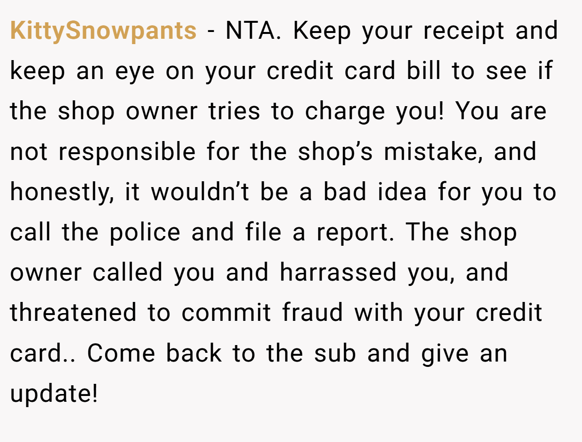 KittySnowpants − NTA. Keep your receipt and keep an eye on your credit card bill to see if the shop owner tries to charge you! You are not responsible for the shop’s mistake, and honestly, it wouldn’t be a bad idea for you to call the police and file a report. The shop owner called you and harrassed you, and threatened to commit fraud with your credit card.. Come back to the sub and give an update!