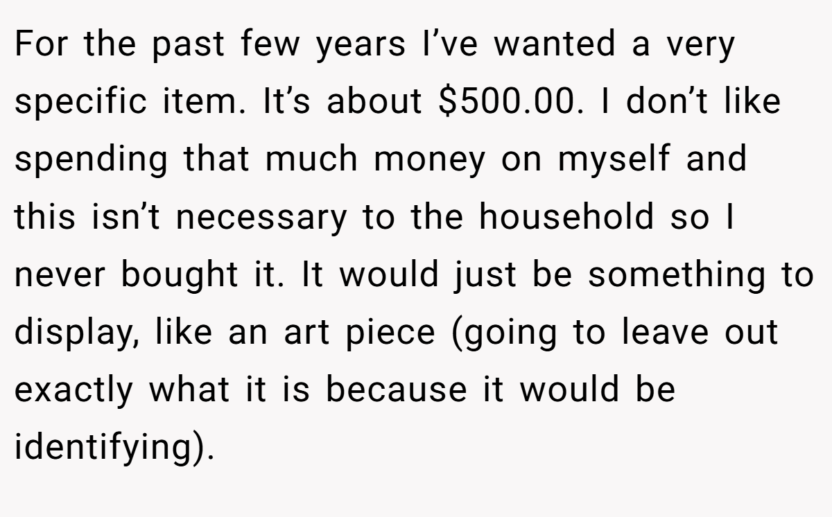 For the past few years I’ve wanted a very specific item. It’s about $500.00. I don’t like spending that much money on myself and this isn’t necessary to the household so I never bought it. It would just be something to display, like an art piece (going to leave out exactly what it is because it would be identifying).
