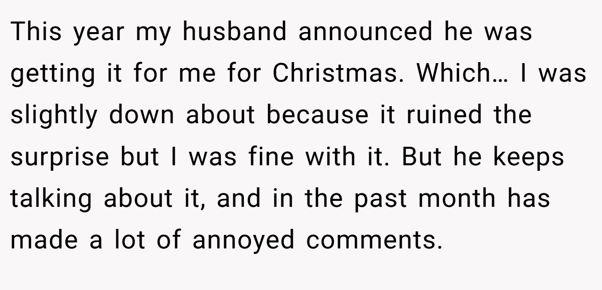 This year my husband announced he was getting it for me for Christmas. Which… I was slightly down about because it ruined the surprise but I was fine with it. But he keeps talking about it, and in the past month has made a lot of annoyed comments.