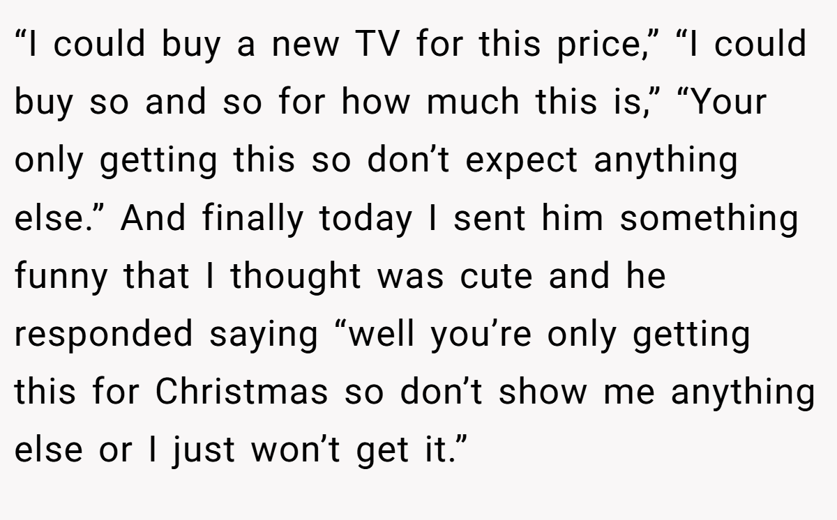 “I could buy a new TV for this price,” “I could buy so and so for how much this is,” “Your only getting this so don’t expect anything else.” And finally today I sent him something funny that I thought was cute and he responded saying “well you’re only getting this for Christmas so don’t show me anything else or I just won’t get it.”