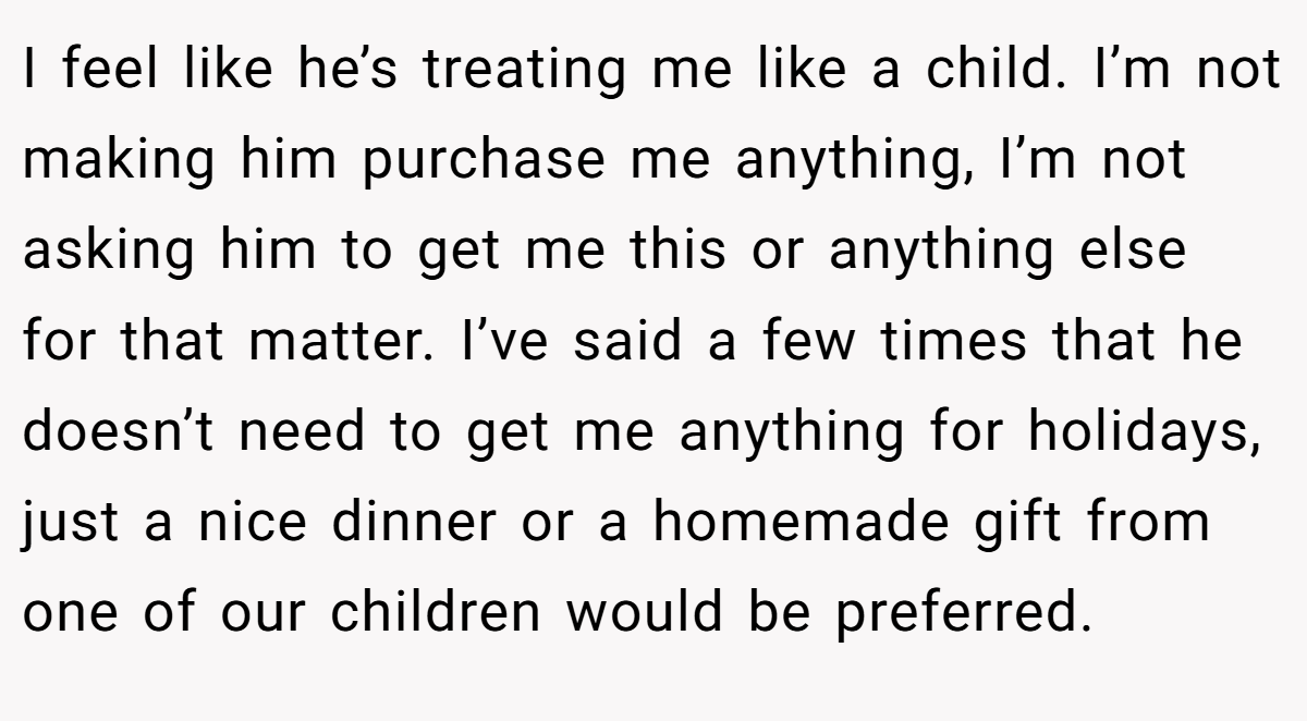 I feel like he’s treating me like a child. I’m not making him purchase me anything, I’m not asking him to get me this or anything else for that matter. I’ve said a few times that he doesn’t need to get me anything for holidays, just a nice dinner or a homemade gift from one of our children would be preferred.