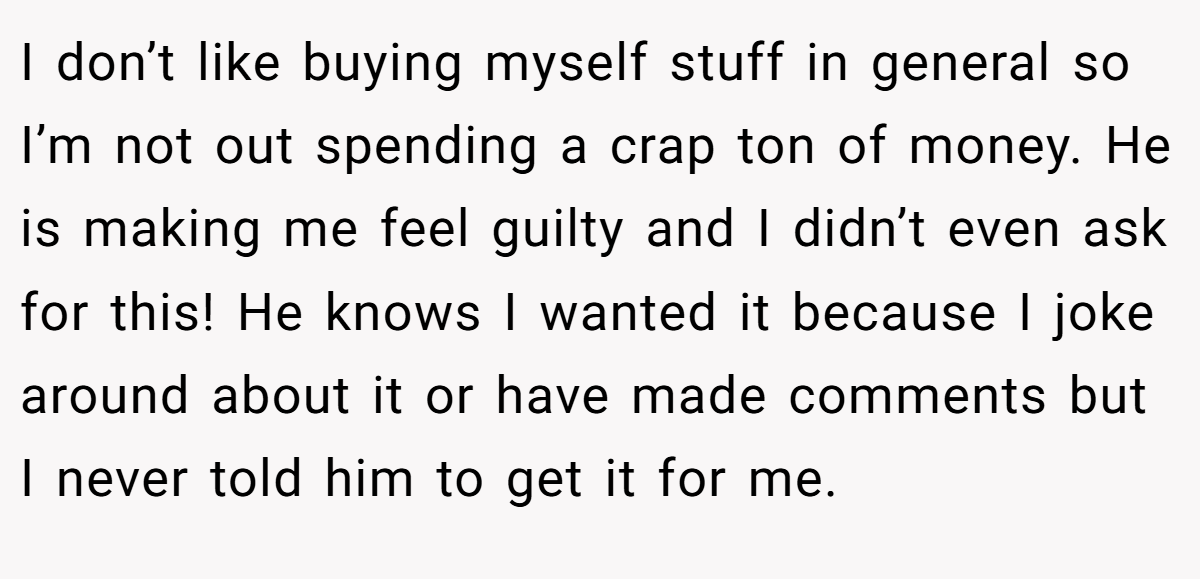 I don’t like buying myself stuff in general so I’m not out spending a crap ton of money. He is making me feel guilty and I didn’t even ask for this! He knows I wanted it because I joke around about it or have made comments but I never told him to get it for me.